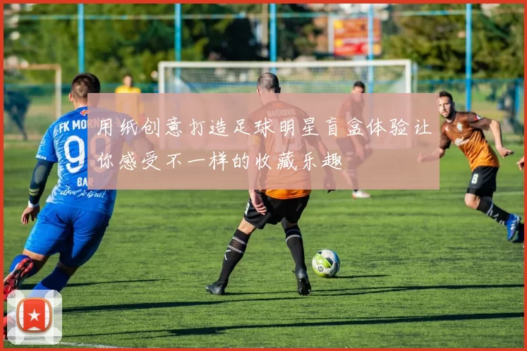 用纸创意打造足球明星盲盒体验让你感受不一样的收藏乐趣