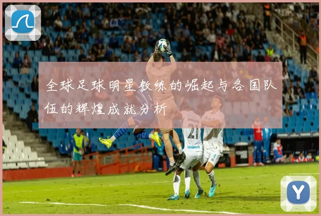 全球足球明星教练的崛起与各国队伍的辉煌成就分析
