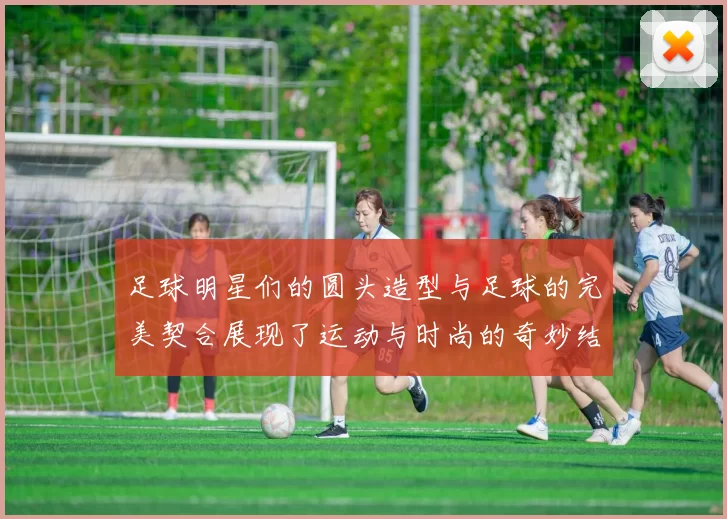 足球明星们的圆头造型与足球的完美契合展现了运动与时尚的奇妙结合