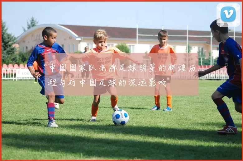 中国国家队老牌足球明星的辉煌历程与对中国足球的深远影响