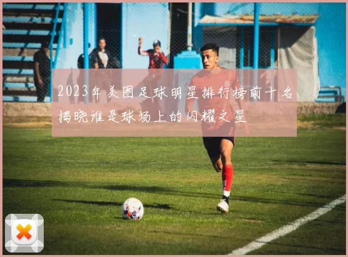 2023年美图足球明星排行榜前十名揭晓谁是球场上的闪耀之星
