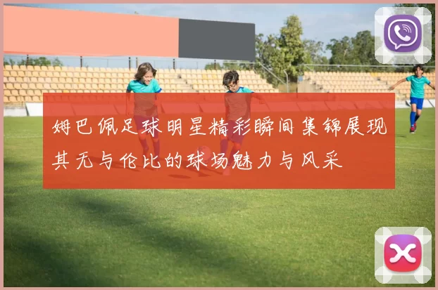 姆巴佩足球明星精彩瞬间集锦展现其无与伦比的球场魅力与风采