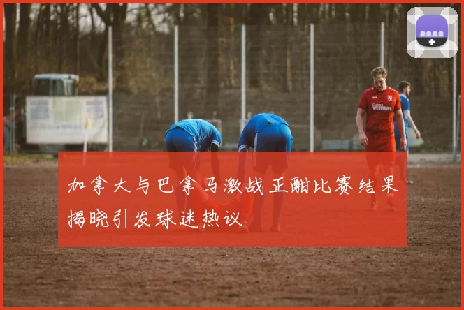 加拿大与巴拿马激战正酣比赛结果揭晓引发球迷热议