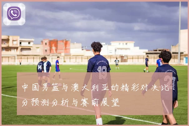 中国男篮与澳大利亚的精彩对决比分预测分析与赛前展望