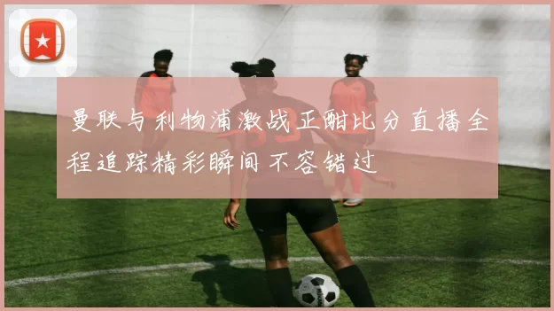 曼联与利物浦激战正酣比分直播全程追踪精彩瞬间不容错过