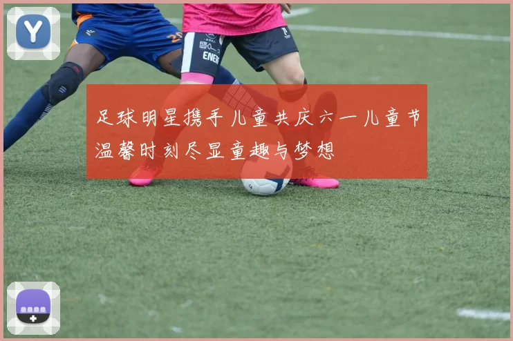 足球明星携手儿童共庆六一儿童节温馨时刻尽显童趣与梦想