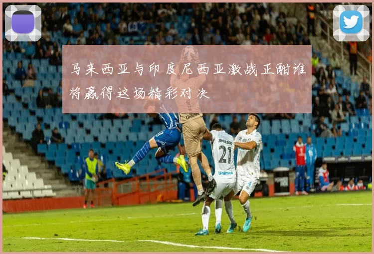马来西亚与印度尼西亚激战正酣谁将赢得这场精彩对决