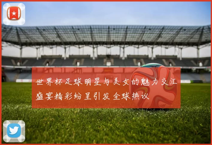 世界杯足球明星与美女的魅力交汇盛宴精彩纷呈引发全球热议