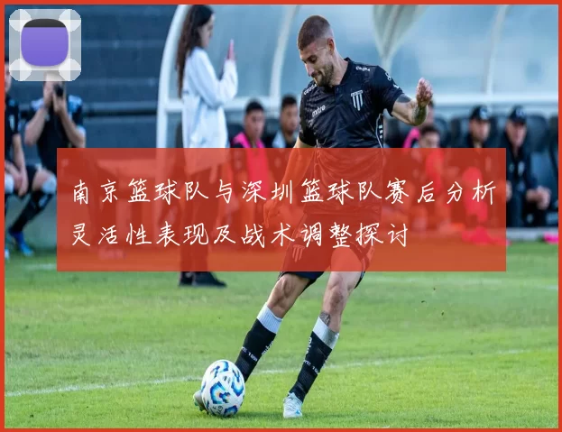 南京篮球队与深圳篮球队赛后分析灵活性表现及战术调整探讨