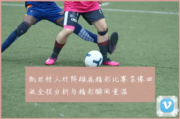 凯尔特人对阵雄鹿精彩比赛录像回放全程分析与精彩瞬间重温