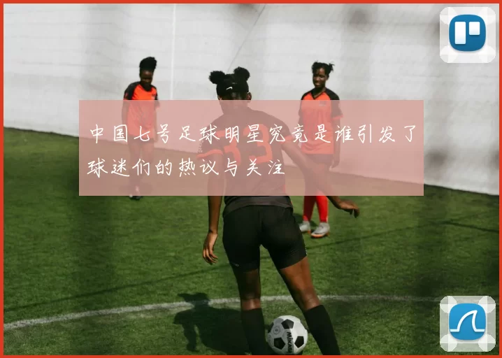 中国七号足球明星究竟是谁引发了球迷们的热议与关注