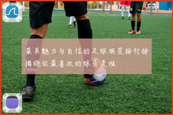 最具魅力与自信的足球明星排行榜揭晓你最喜欢的球员是谁