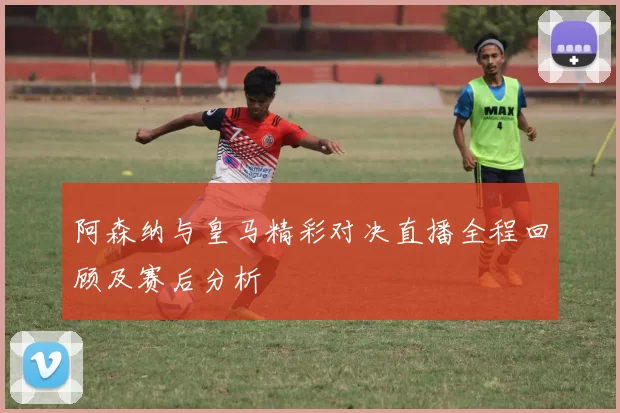 阿森纳与皇马精彩对决直播全程回顾及赛后分析