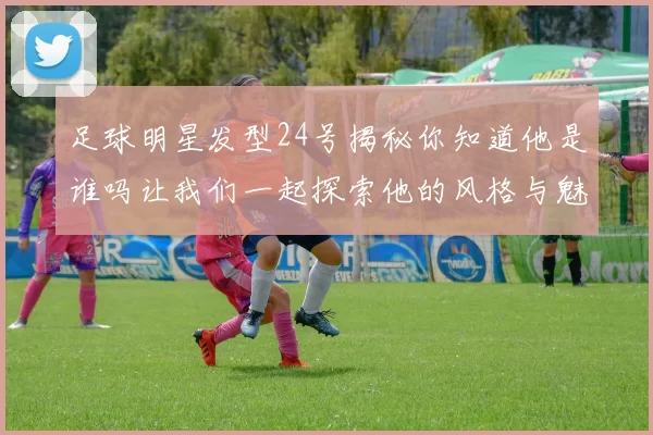 足球明星发型24号揭秘你知道他是谁吗让我们一起探索他的风格与魅力