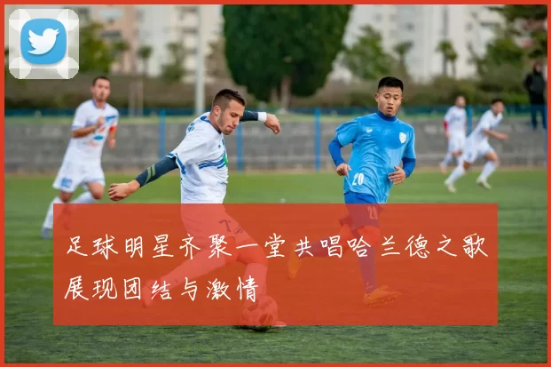 足球明星齐聚一堂共唱哈兰德之歌展现团结与激情