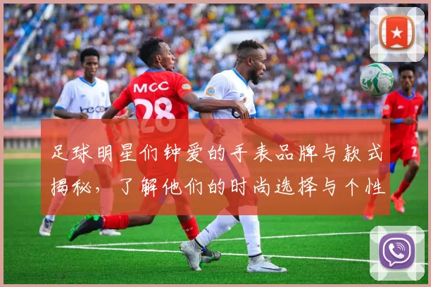 足球明星们钟爱的手表品牌与款式揭秘，了解他们的时尚选择与个性风格