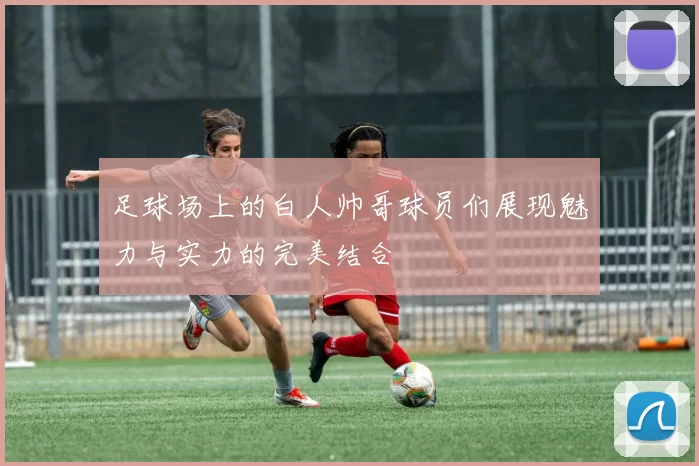 足球场上的白人帅哥球员们展现魅力与实力的完美结合