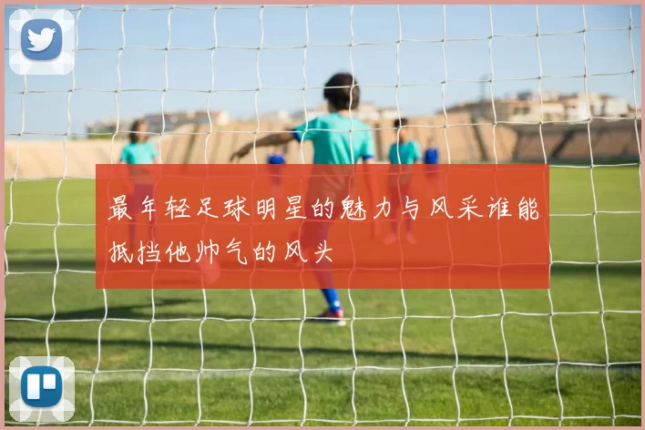 最年轻足球明星的魅力与风采谁能抵挡他帅气的风头