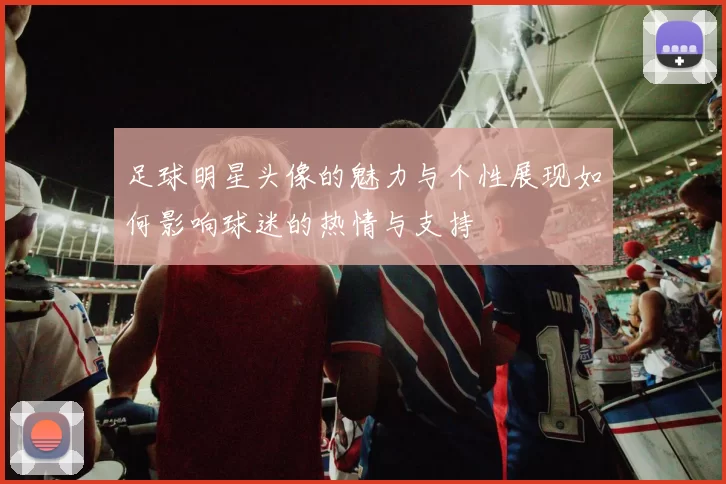 足球明星头像的魅力与个性展现如何影响球迷的热情与支持
