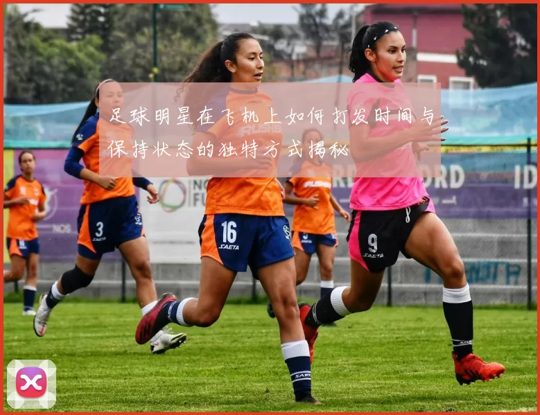 足球明星在飞机上如何打发时间与保持状态的独特方式揭秘
