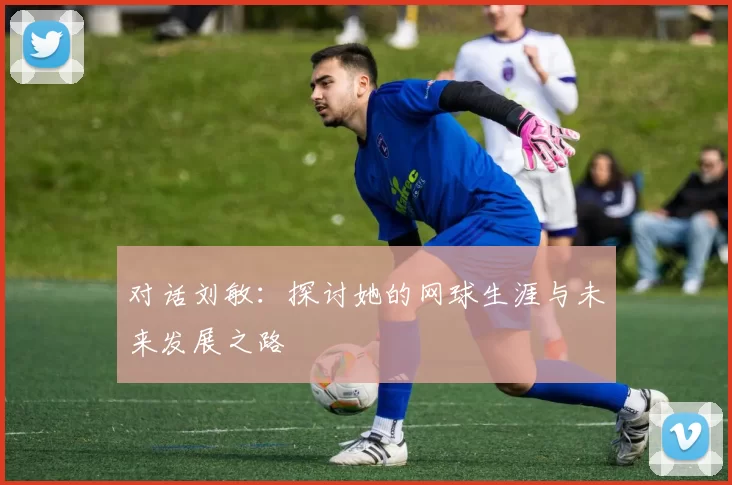 对话刘敏：探讨她的网球生涯与未来发展之路