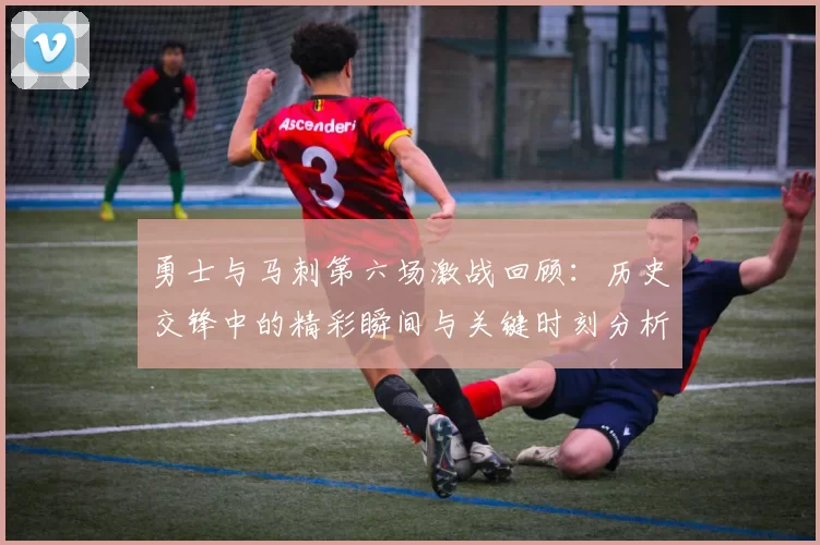 勇士与马刺第六场激战回顾：历史交锋中的精彩瞬间与关键时刻分析