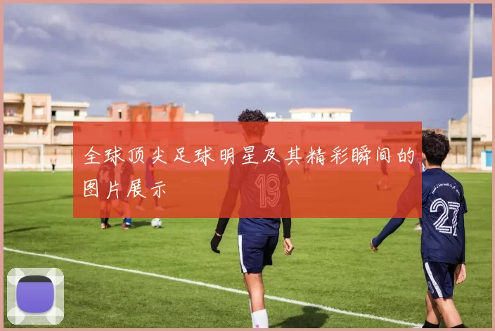 全球顶尖足球明星及其精彩瞬间的图片展示