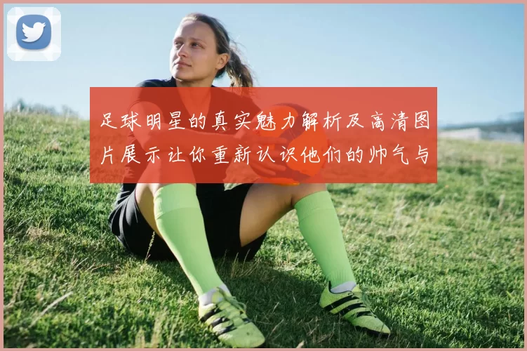 足球明星的真实魅力解析及高清图片展示让你重新认识他们的帅气与风格
