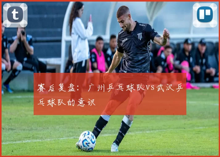 赛后复盘：广州乒乓球队vs武汉乒乓球队的意识
