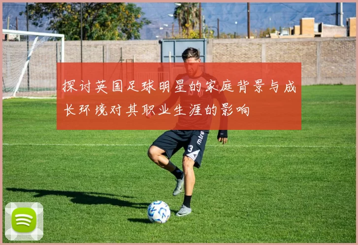 探讨英国足球明星的家庭背景与成长环境对其职业生涯的影响