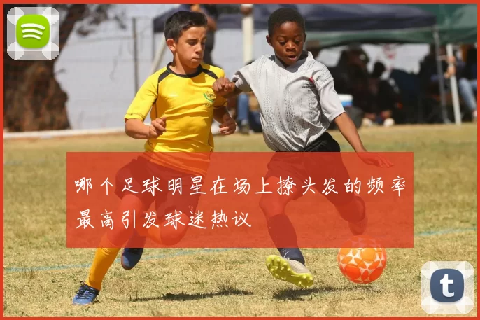 哪个足球明星在场上撩头发的频率最高引发球迷热议