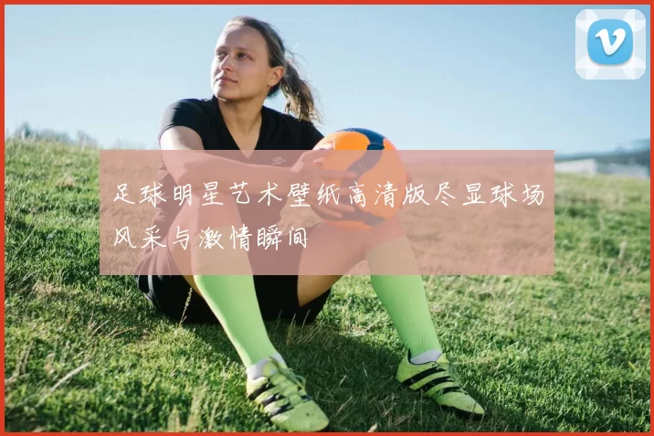 足球明星艺术壁纸高清版尽显球场风采与激情瞬间