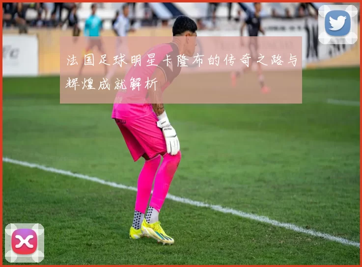 法国足球明星卡隆布的传奇之路与辉煌成就解析