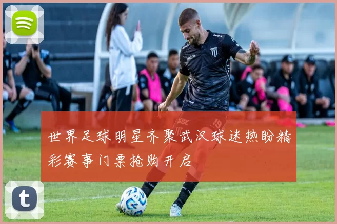 世界足球明星齐聚武汉球迷热盼精彩赛事门票抢购开启