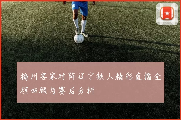 梅州客家对阵辽宁铁人精彩直播全程回顾与赛后分析