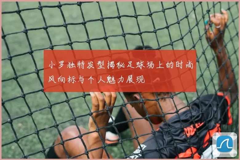 小罗独特发型揭秘足球场上的时尚风向标与个人魅力展现
