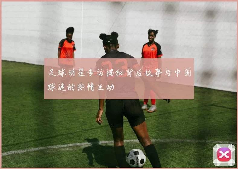 足球明星专访揭秘背后故事与中国球迷的热情互动