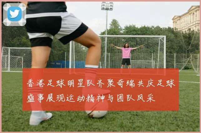香港足球明星队齐聚奇瑞共庆足球盛事展现运动精神与团队风采
