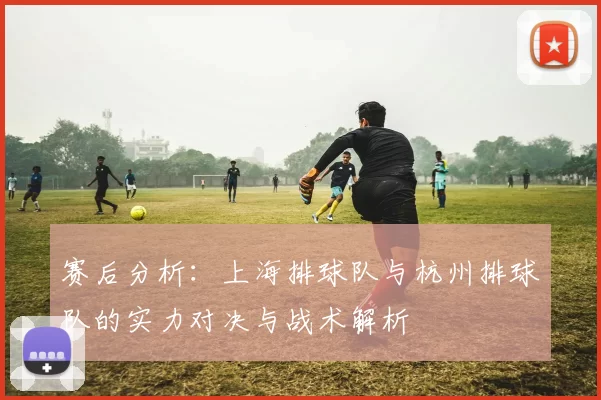 赛后分析：上海排球队与杭州排球队的实力对决与战术解析