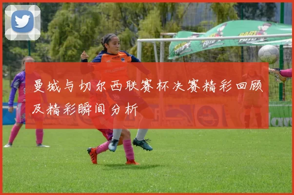 曼城与切尔西联赛杯决赛精彩回顾及精彩瞬间分析