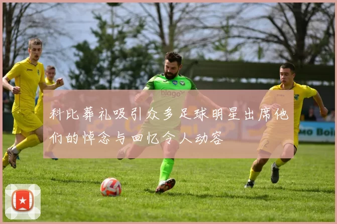 科比葬礼吸引众多足球明星出席他们的悼念与回忆令人动容