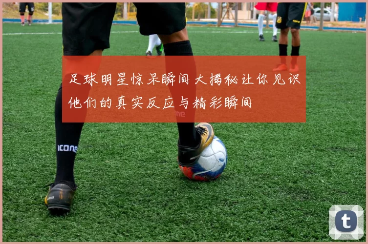 足球明星惊呆瞬间大揭秘让你见识他们的真实反应与精彩瞬间