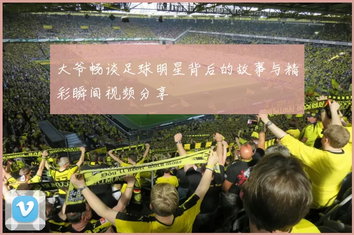 大爷畅谈足球明星背后的故事与精彩瞬间视频分享