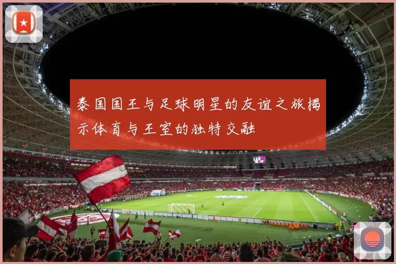 泰国国王与足球明星的友谊之旅揭示体育与王室的独特交融