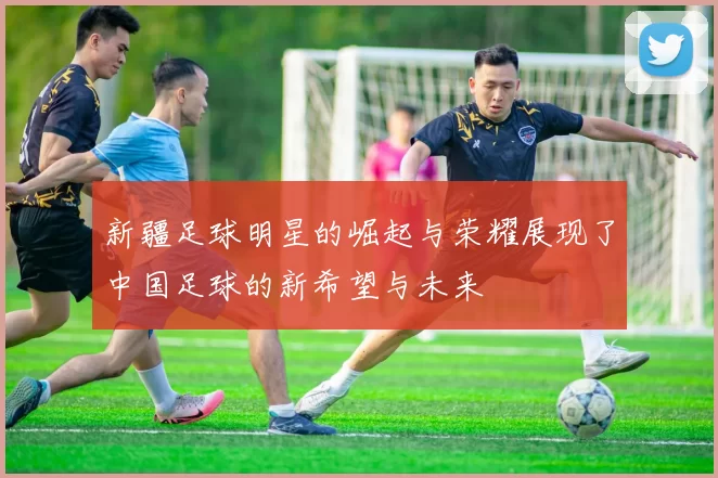 新疆足球明星的崛起与荣耀展现了中国足球的新希望与未来
