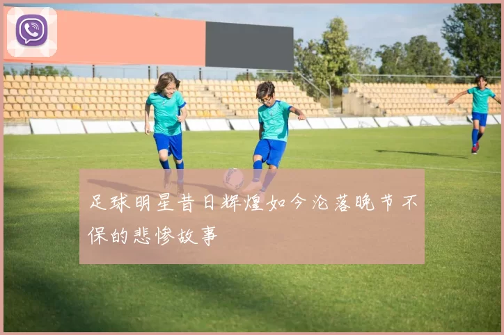 足球明星昔日辉煌如今沦落晚节不保的悲惨故事
