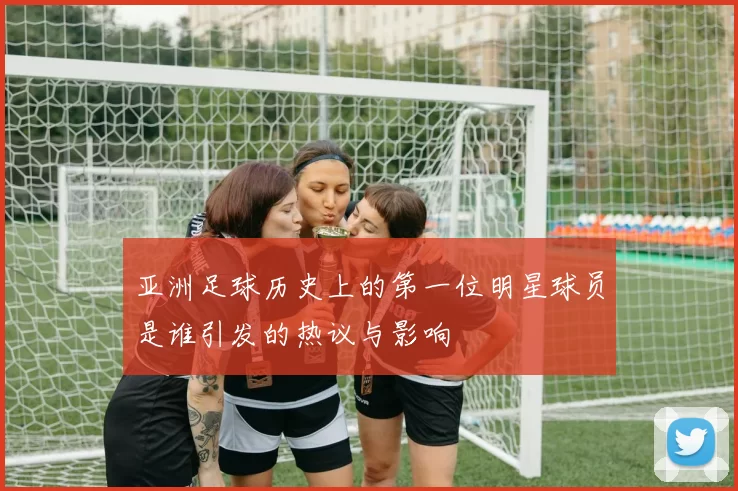 亚洲足球历史上的第一位明星球员是谁引发的热议与影响