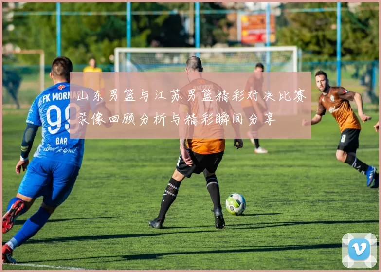 山东男篮与江苏男篮精彩对决比赛录像回顾分析与精彩瞬间分享