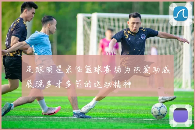 足球明星亲临篮球赛场为热爱助威展现多才多艺的运动精神