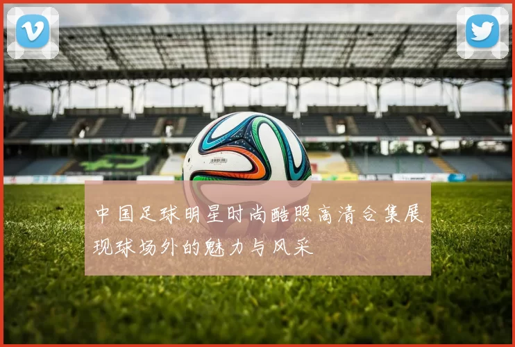 中国足球明星时尚酷照高清合集展现球场外的魅力与风采